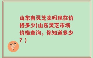 山东有灵芝卖吗现在价格多少(山东灵芝市场价格查询，你知道多少？)