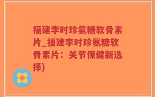 福建李时珍氨糖软骨素片_福建李时珍氨糖软骨素片：关节保健新选择)