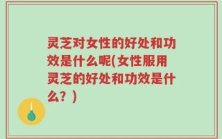灵芝对女性的好处和功效是什么呢(女性服用灵芝的好处和功效是什么？)