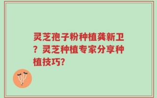 灵芝孢子粉种植龚新卫？灵芝种植专家分享种植技巧？