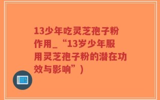13少年吃灵芝孢子粉作用_“13岁少年服用灵芝孢子粉的潜在功效与影响”)