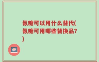 氨糖可以用什么替代(氨糖可用哪些替换品？)