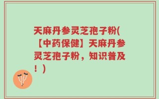 天麻丹参灵芝孢子粉(【中药保健】天麻丹参灵芝孢子粉，知识普及！)