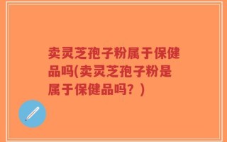 卖灵芝孢子粉属于保健品吗(卖灵芝孢子粉是属于保健品吗？)