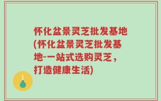怀化盆景灵芝批发基地(怀化盆景灵芝批发基地-一站式选购灵芝，打造健康生活)