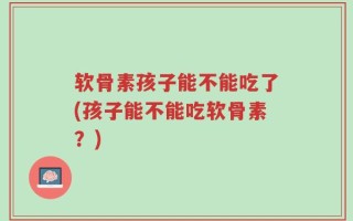 软骨素孩子能不能吃了(孩子能不能吃软骨素？)