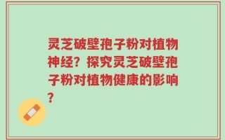 灵芝破壁孢子粉对植物神经？探究灵芝破壁孢子粉对植物健康的影响？