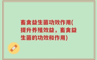 畜禽益生菌功效作用(提升养殖效益，畜禽益生菌的功效和作用)