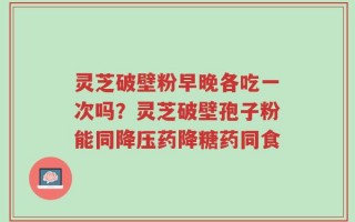 灵芝破壁粉早晚各吃一次吗？灵芝破壁孢子粉能同降压药降糖药同食