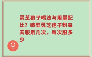 灵芝孢子喝法与用量配比？破壁灵芝孢子粉每天服用几次，每次服多少