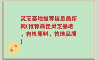灵芝基地推荐信息最新网(推荐最佳灵芝基地，有机原料，首选品质)