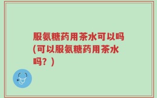 服氨糖药用茶水可以吗(可以服氨糖药用茶水吗？)