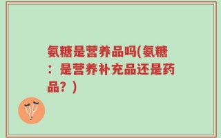 氨糖是营养品吗(氨糖：是营养补充品还是药品？)