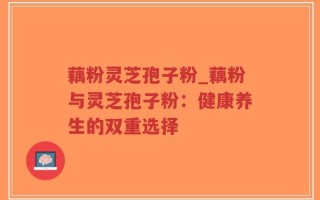 藕粉灵芝孢子粉_藕粉与灵芝孢子粉：健康养生的双重选择