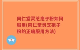 同仁堂灵芝孢子粉如何服用(同仁堂灵芝孢子粉的正确服用方法)