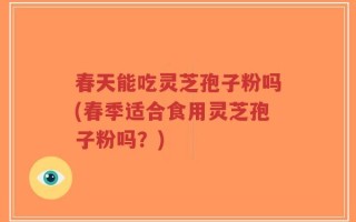 春天能吃灵芝孢子粉吗(春季适合食用灵芝孢子粉吗？)