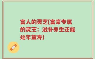富人的灵芝(富豪专属的灵芝：滋补养生还能延年益寿)