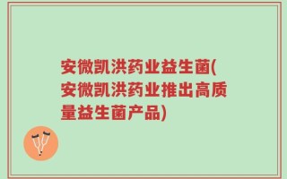 安微凯洪药业益生菌(安微凯洪药业推出高质量益生菌产品)