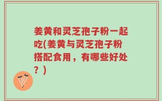 姜黄和灵芝孢子粉一起吃(姜黄与灵芝孢子粉搭配食用，有哪些好处？)