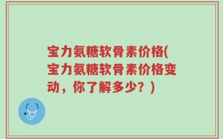 宝力氨糖软骨素价格(宝力氨糖软骨素价格变动，你了解多少？)