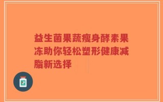 益生菌果蔬瘦身酵素果冻助你轻松塑形健康减脂新选择