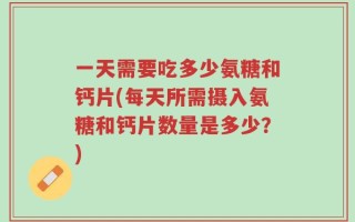 一天需要吃多少氨糖和钙片(每天所需摄入氨糖和钙片数量是多少？)
