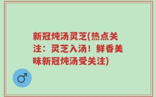 新冠炖汤灵芝(热点关注：灵芝入汤！鲜香美味新冠炖汤受关注)