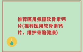 推荐医用氨糖软骨素钙片(推荐医用软骨素钙片，维护骨骼健康)