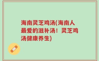 海南灵芝鸡汤(海南人最爱的滋补汤！灵芝鸡汤健康养生)