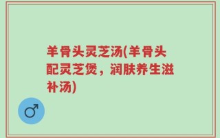 羊骨头灵芝汤(羊骨头配灵芝煲，润肤养生滋补汤)