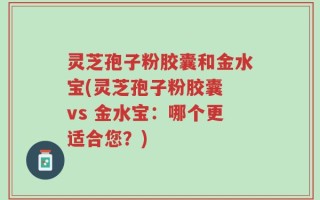 灵芝孢子粉胶囊和金水宝(灵芝孢子粉胶囊 vs 金水宝：哪个更适合您？)