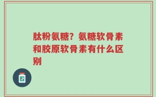 肽粉氨糖？氨糖软骨素和胶原软骨素有什么区别