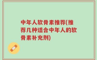 中年人软骨素推荐(推荐几种适合中年人的软骨素补充剂)