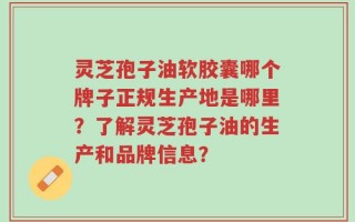 灵芝孢子油软胶囊哪个牌子正规生产地是哪里？了解灵芝孢子油的生产和品牌信息？
