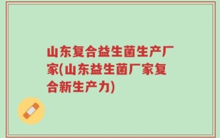 山东复合益生菌生产厂家(山东益生菌厂家复合新生产力)