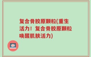 复合骨胶原颗粒(重生活力！复合骨胶原颗粒唤醒肌肤活力)