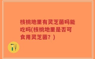 核桃地里有灵芝菌吗能吃吗(核桃地里是否可食用灵芝菌？)