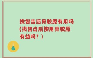 拔智齿后骨胶原有用吗(拔智齿后使用骨胶原有益吗？)