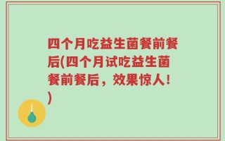 四个月吃益生菌餐前餐后(四个月试吃益生菌餐前餐后，效果惊人！)