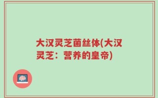 大汉灵芝菌丝体(大汉灵芝：营养的皇帝)