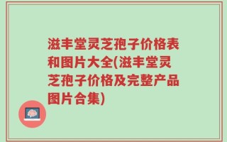 滋丰堂灵芝孢子价格表和图片大全(滋丰堂灵芝孢子价格及完整产品图片合集)