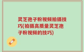 灵芝孢子粉视频拍摄技巧(拍摄高质量灵芝孢子粉视频的技巧)