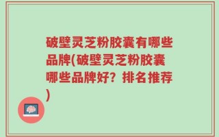 破壁灵芝粉胶囊有哪些品牌(破壁灵芝粉胶囊哪些品牌好？排名推荐)