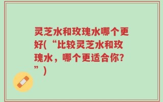 灵芝水和玫瑰水哪个更好(“比较灵芝水和玫瑰水，哪个更适合你？”)