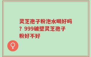 灵芝孢子粉泡水喝好吗？999破壁灵芝孢子粉好不好
