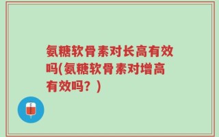 氨糖软骨素对长高有效吗(氨糖软骨素对增高有效吗？)