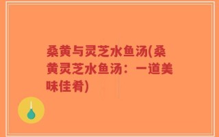 桑黄与灵芝水鱼汤(桑黄灵芝水鱼汤：一道美味佳肴)