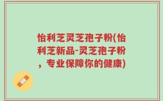 怡利芝灵芝孢子粉(怡利芝新品-灵芝孢子粉，专业保障你的健康)