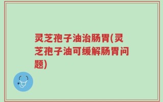 灵芝孢子油治肠胃(灵芝孢子油可缓解肠胃问题)