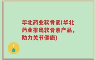 华北药业软骨素(华北药业推出软骨素产品，助力关节健康)